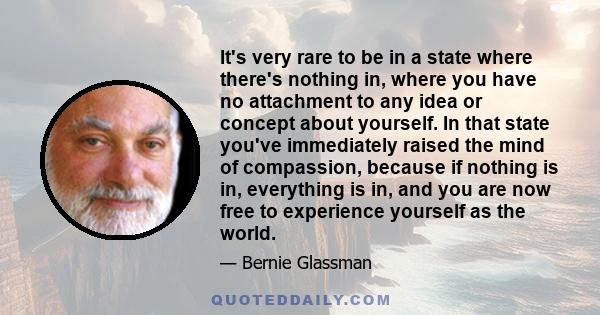 It's very rare to be in a state where there's nothing in, where you have no attachment to any idea or concept about yourself. In that state you've immediately raised the mind of compassion, because if nothing is in,