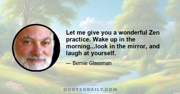 Let me give you a wonderful Zen practice. Wake up in the morning...look in the mirror, and laugh at yourself.