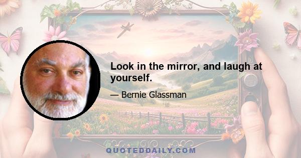 Look in the mirror, and laugh at yourself.