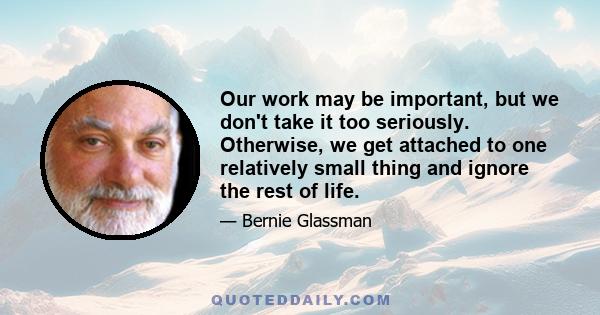 Our work may be important, but we don't take it too seriously. Otherwise, we get attached to one relatively small thing and ignore the rest of life.