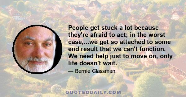 People get stuck a lot because they're afraid to act; in the worst case,...we get so attached to some end result that we can't function. We need help just to move on, only life doesn't wait.