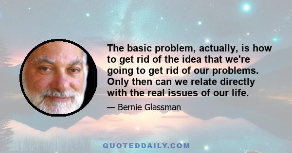 The basic problem, actually, is how to get rid of the idea that we're going to get rid of our problems. Only then can we relate directly with the real issues of our life.