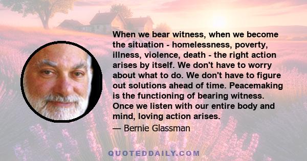 When we bear witness, when we become the situation - homelessness, poverty, illness, violence, death - the right action arises by itself. We don't have to worry about what to do. We don't have to figure out solutions