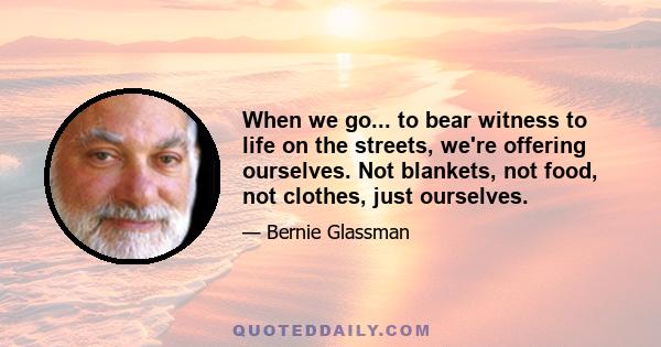 When we go... to bear witness to life on the streets, we're offering ourselves. Not blankets, not food, not clothes, just ourselves.