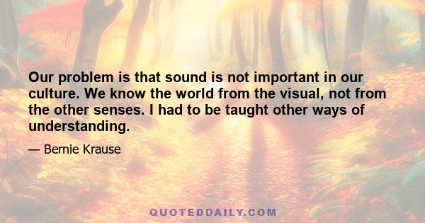 Our problem is that sound is not important in our culture. We know the world from the visual, not from the other senses. I had to be taught other ways of understanding.