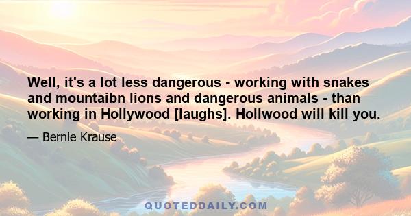 Well, it's a lot less dangerous - working with snakes and mountaibn lions and dangerous animals - than working in Hollywood [laughs]. Hollwood will kill you.