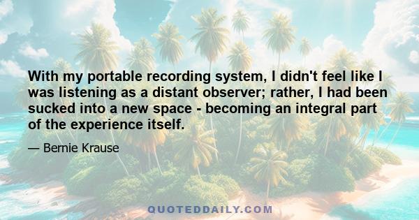 With my portable recording system, I didn't feel like I was listening as a distant observer; rather, I had been sucked into a new space - becoming an integral part of the experience itself.