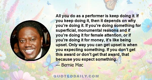 All you do as a performer is keep doing it. If you keep doing it, then it depends on why you're doing it. If you're doing something for superficial, monumental reasons and if you're doing it for female attention, or if