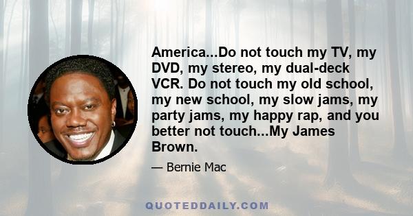 America...Do not touch my TV, my DVD, my stereo, my dual-deck VCR. Do not touch my old school, my new school, my slow jams, my party jams, my happy rap, and you better not touch...My James Brown.