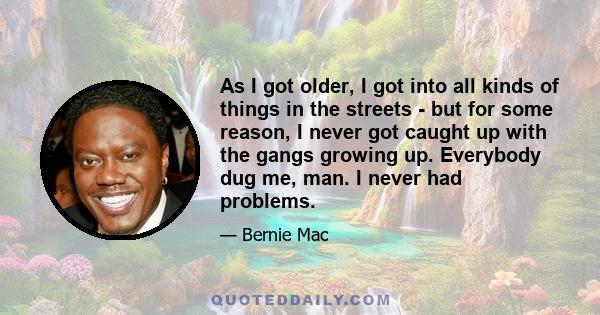 As I got older, I got into all kinds of things in the streets - but for some reason, I never got caught up with the gangs growing up. Everybody dug me, man. I never had problems.