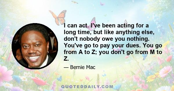 I can act. I've been acting for a long time, but like anything else, don't nobody owe you nothing. You've go to pay your dues. You go from A to Z; you don't go from M to Z.