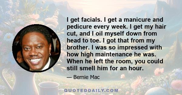 I get facials. I get a manicure and pedicure every week. I get my hair cut, and I oil myself down from head to toe. I got that from my brother. I was so impressed with how high maintenance he was. When he left the room, 