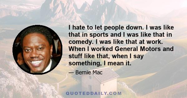 I hate to let people down. I was like that in sports and I was like that in comedy. I was like that at work. When I worked General Motors and stuff like that, when I say something, I mean it.