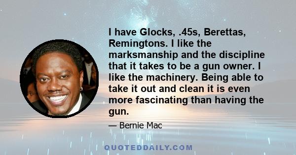 I have Glocks, .45s, Berettas, Remingtons. I like the marksmanship and the discipline that it takes to be a gun owner. I like the machinery. Being able to take it out and clean it is even more fascinating than having