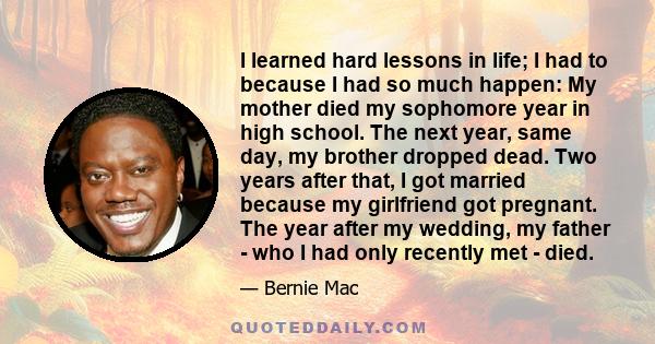 I learned hard lessons in life; I had to because I had so much happen: My mother died my sophomore year in high school. The next year, same day, my brother dropped dead. Two years after that, I got married because my