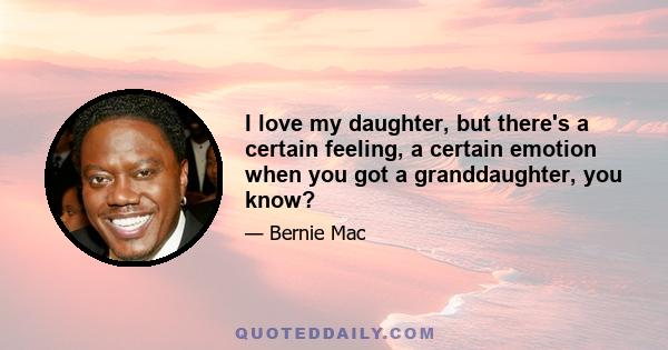 I love my daughter, but there's a certain feeling, a certain emotion when you got a granddaughter, you know?