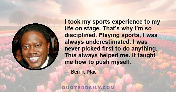 I took my sports experience to my life on stage. That's why I'm so disciplined. Playing sports, I was always underestimated. I was never picked first to do anything. This always helped me. It taught me how to push