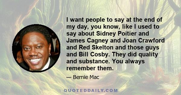 I want people to say at the end of my day, you know, like I used to say about Sidney Poitier and James Cagney and Joan Crawford and Red Skelton and those guys and Bill Cosby. They did quality and substance. You always