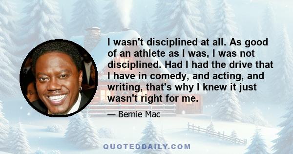 I wasn't disciplined at all. As good of an athlete as I was, I was not disciplined. Had I had the drive that I have in comedy, and acting, and writing, that's why I knew it just wasn't right for me.