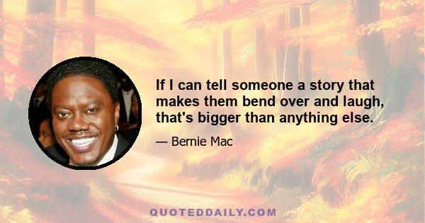 If I can tell someone a story that makes them bend over and laugh, that's bigger than anything else.