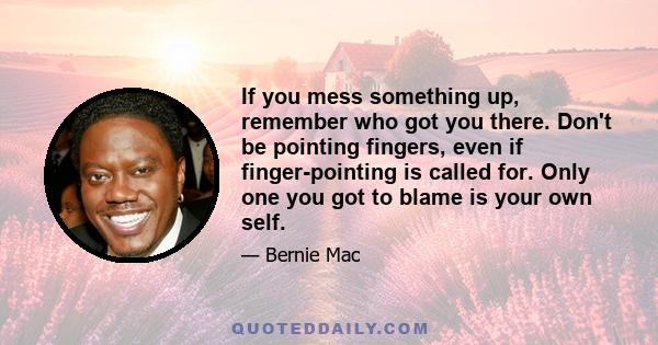 If you mess something up, remember who got you there. Don't be pointing fingers, even if finger-pointing is called for. Only one you got to blame is your own self.