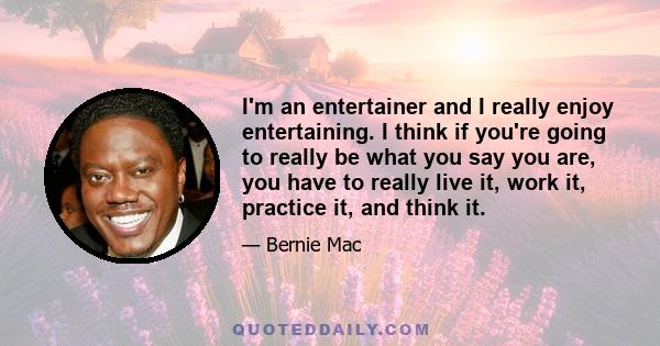 I'm an entertainer and I really enjoy entertaining. I think if you're going to really be what you say you are, you have to really live it, work it, practice it, and think it.