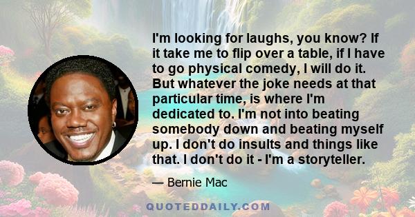 I'm looking for laughs, you know? If it take me to flip over a table, if I have to go physical comedy, I will do it. But whatever the joke needs at that particular time, is where I'm dedicated to. I'm not into beating