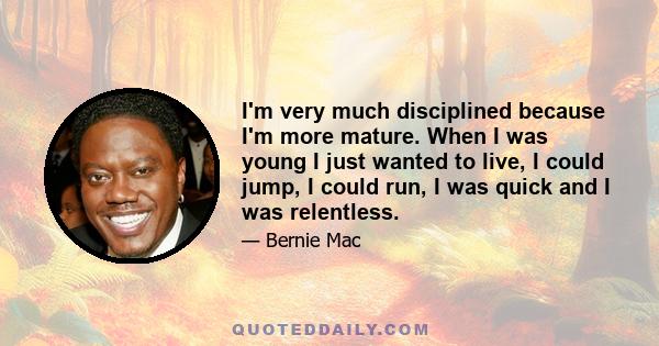 I'm very much disciplined because I'm more mature. When I was young I just wanted to live, I could jump, I could run, I was quick and I was relentless.