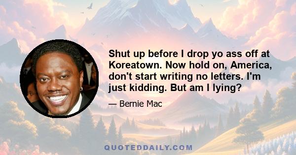 Shut up before I drop yo ass off at Koreatown. Now hold on, America, don't start writing no letters. I'm just kidding. But am I lying?