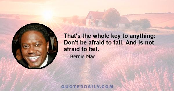 That's the whole key to anything: Don't be afraid to fail. And is not afraid to fail.