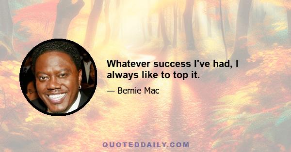 Whatever success I've had, I always like to top it.