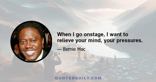 When I go onstage, I want to relieve your mind, your pressures.