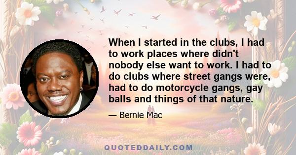 When I started in the clubs, I had to work places where didn't nobody else want to work. I had to do clubs where street gangs were, had to do motorcycle gangs, gay balls and things of that nature.