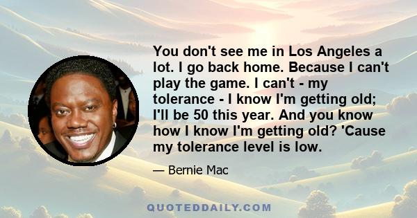 You don't see me in Los Angeles a lot. I go back home. Because I can't play the game. I can't - my tolerance - I know I'm getting old; I'll be 50 this year. And you know how I know I'm getting old? 'Cause my tolerance