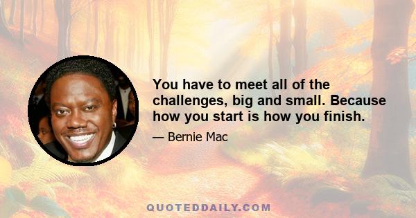 You have to meet all of the challenges, big and small. Because how you start is how you finish.