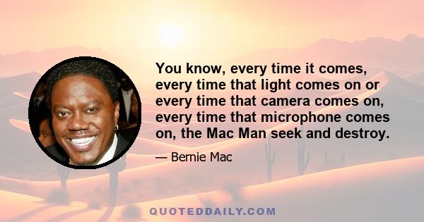 You know, every time it comes, every time that light comes on or every time that camera comes on, every time that microphone comes on, the Mac Man seek and destroy.