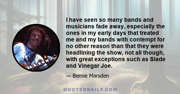 I have seen so many bands and musicians fade away, especially the ones in my early days that treated me and my bands with contempt for no other reason than that they were headlining the show, not all though, with great