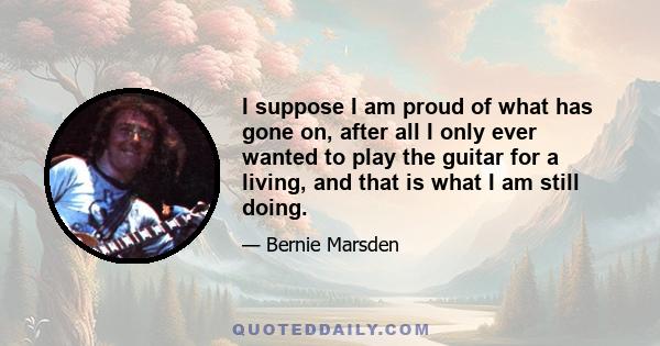 I suppose I am proud of what has gone on, after all I only ever wanted to play the guitar for a living, and that is what I am still doing.