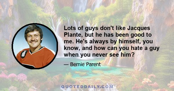 Lots of guys don't like Jacques Plante, but he has been good to me. He's always by himself, you know, and how can you hate a guy when you never see him?