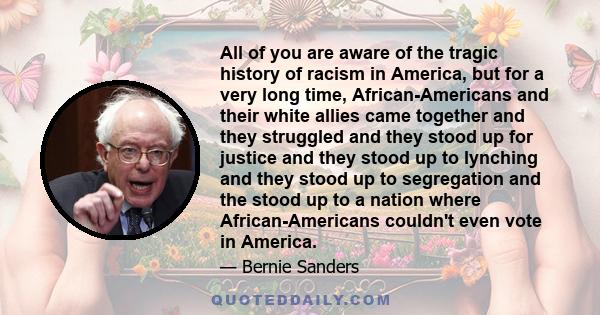 All of you are aware of the tragic history of racism in America, but for a very long time, African-Americans and their white allies came together and they struggled and they stood up for justice and they stood up to