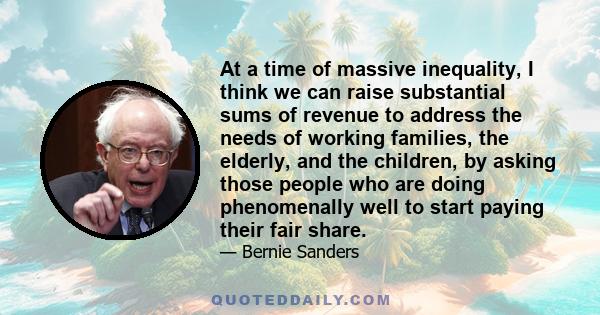 At a time of massive inequality, I think we can raise substantial sums of revenue to address the needs of working families, the elderly, and the children, by asking those people who are doing phenomenally well to start