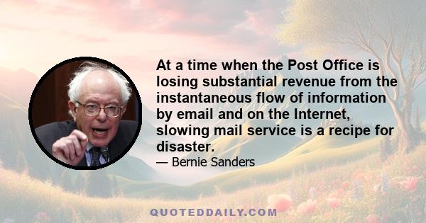 At a time when the Post Office is losing substantial revenue from the instantaneous flow of information by email and on the Internet, slowing mail service is a recipe for disaster.