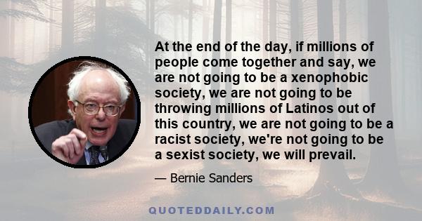 At the end of the day, if millions of people come together and say, we are not going to be a xenophobic society, we are not going to be throwing millions of Latinos out of this country, we are not going to be a racist