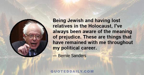 Being Jewish and having lost relatives in the Holocaust, I've always been aware of the meaning of prejudice. These are things that have remained with me throughout my political career.