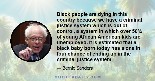 Black people are dying in this country because we have a criminal justice system which is out of control, a system in which over 50% of young African American kids are unemployed. It is estimated that a black baby born