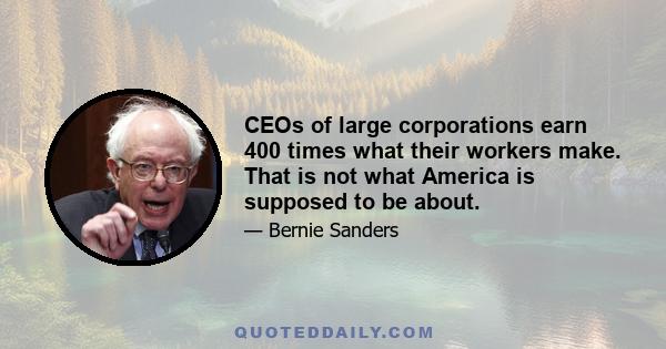 CEOs of large corporations earn 400 times what their workers make. That is not what America is supposed to be about.