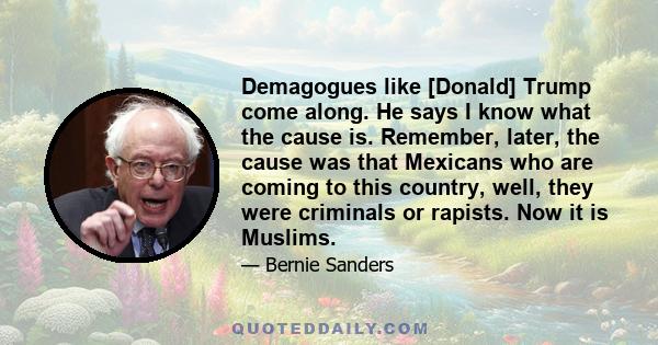 Demagogues like [Donald] Trump come along. He says I know what the cause is. Remember, later, the cause was that Mexicans who are coming to this country, well, they were criminals or rapists. Now it is Muslims.