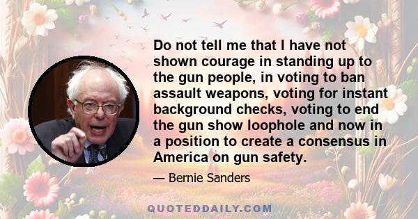 Do not tell me that I have not shown courage in standing up to the gun people, in voting to ban assault weapons, voting for instant background checks, voting to end the gun show loophole and now in a position to create