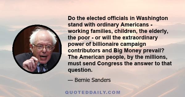 Do the elected officials in Washington stand with ordinary Americans - working families, children, the elderly, the poor - or will the extraordinary power of billionaire campaign contributors and Big Money prevail? The