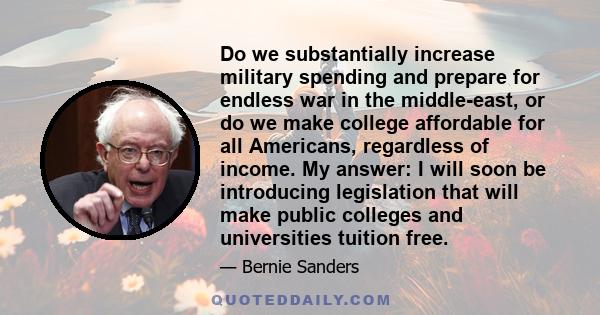 Do we substantially increase military spending and prepare for endless war in the middle-east, or do we make college affordable for all Americans, regardless of income. My answer: I will soon be introducing legislation